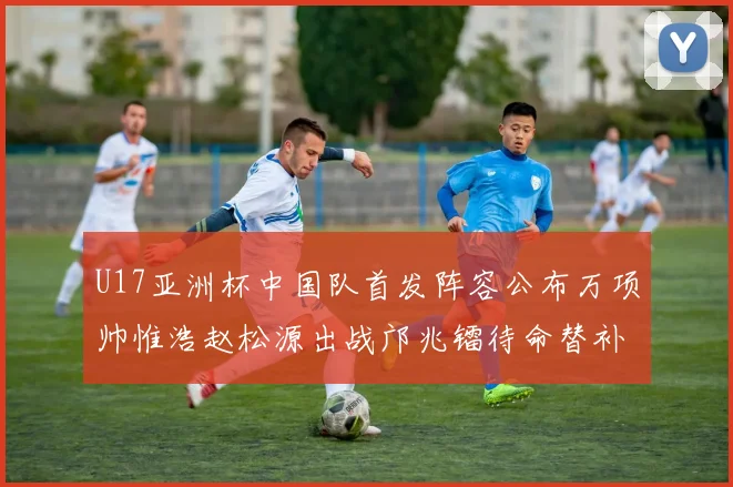 U17亚洲杯中国队首发阵容公布万项帅惟浩赵松源出战邝兆镭待命替补