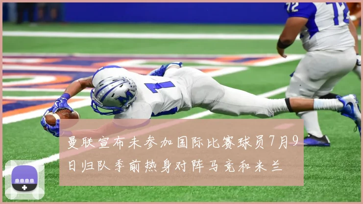 曼联宣布未参加国际比赛球员7月9日归队季前热身对阵马竞和米兰