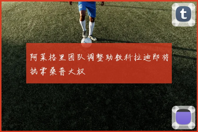 阿莱格里团队调整助教科拉迪即将执掌桑普大权