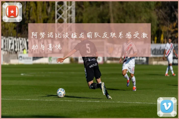 阿努诺比谈猛龙前队友联系感受激动与喜悦