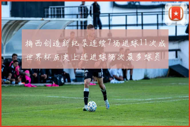 梅西创造新纪录连续7场进球11次成世界杯历史上连进球场次最多球员