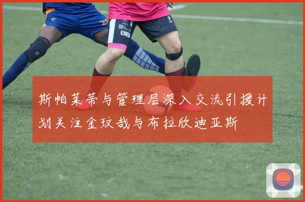 斯帕莱蒂与管理层深入交流引援计划关注金玟哉与布拉欣迪亚斯