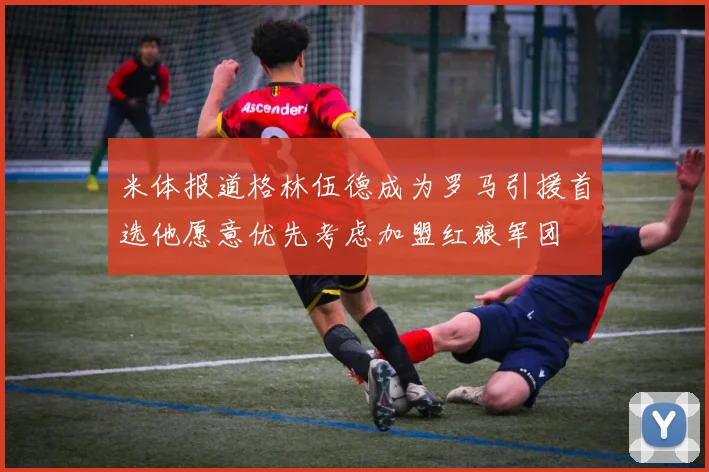 米体报道格林伍德成为罗马引援首选他愿意优先考虑加盟红狼军团