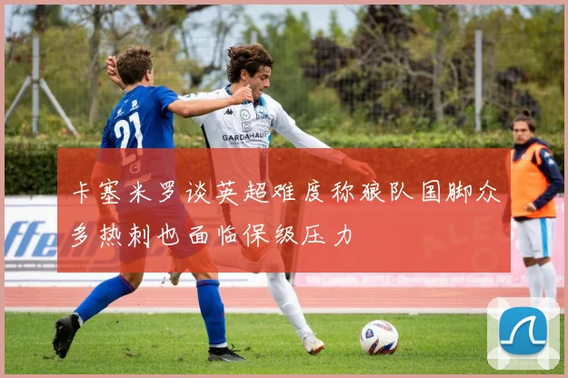 卡塞米罗谈英超难度称狼队国脚众多热刺也面临保级压力