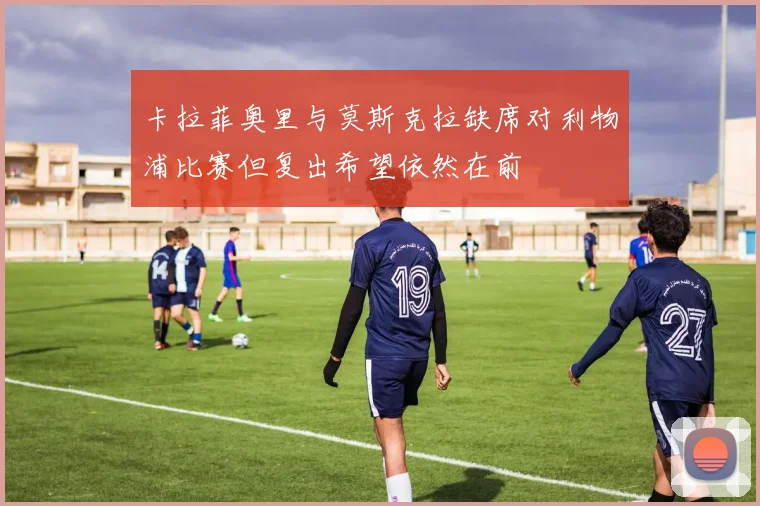 卡拉菲奥里与莫斯克拉缺席对利物浦比赛但复出希望依然在前