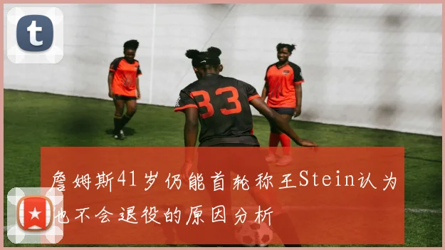 詹姆斯41岁仍能首轮称王Stein认为他不会退役的原因分析