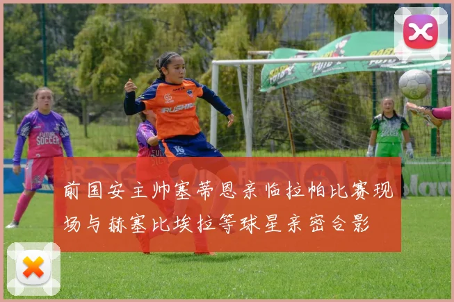 前国安主帅塞蒂恩亲临拉帕比赛现场与赫塞比埃拉等球星亲密合影