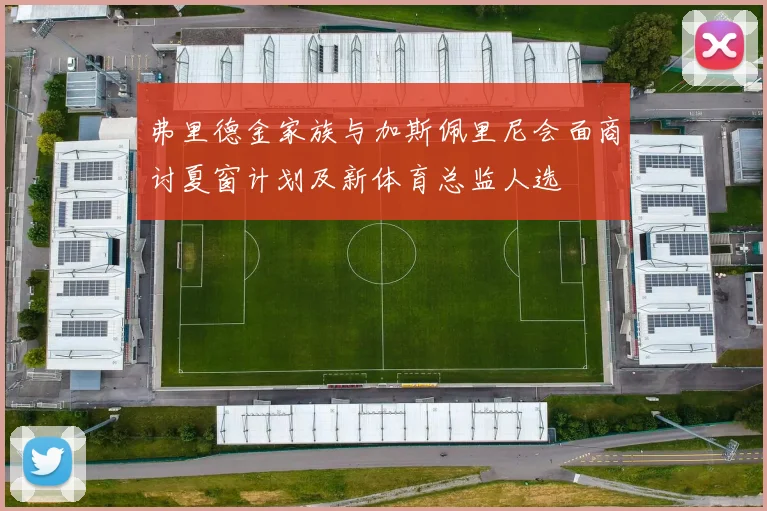 弗里德金家族与加斯佩里尼会面商讨夏窗计划及新体育总监人选