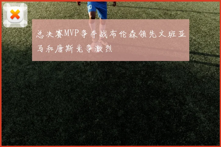 总决赛MVP争夺战布伦森领先文班亚马和唐斯竞争激烈