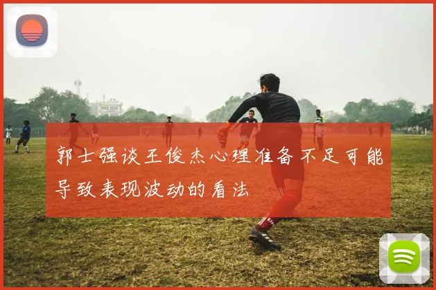 郭士强谈王俊杰心理准备不足可能导致表现波动的看法