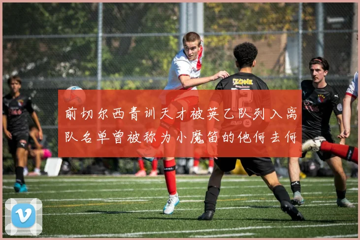 前切尔西青训天才被英乙队列入离队名单曾被称为小魔笛的他何去何从