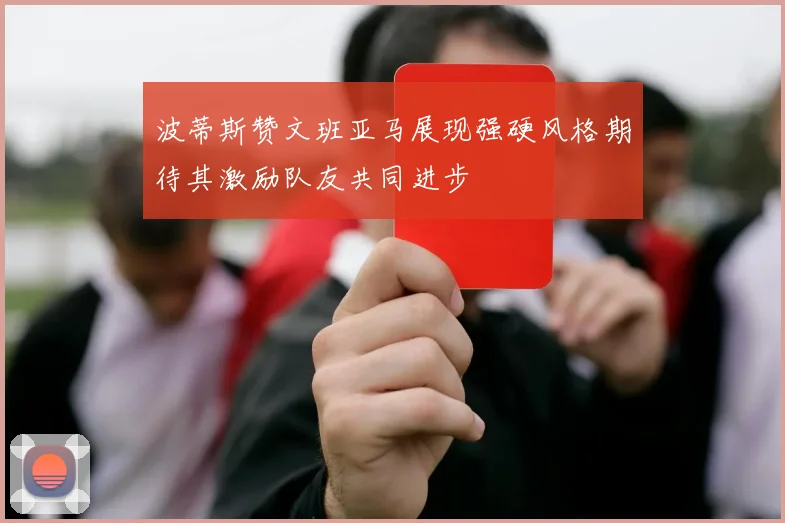 波蒂斯赞文班亚马展现强硬风格期待其激励队友共同进步