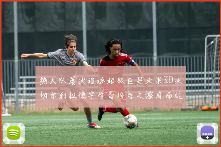 热火队屡次追逐超级巨星未果KD米切尔利拉德字母哥均与之擦肩而过