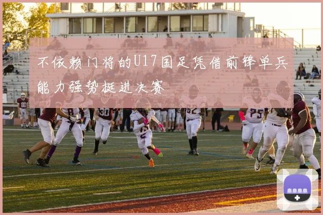 不依赖门将的U17国足凭借前锋单兵能力强势挺进决赛