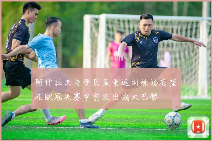 阿什拉夫与登贝莱重返训练场有望在欧冠决赛中首发出战大巴黎