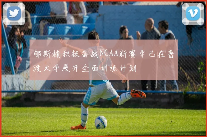 郇斯楠积极备战NCAA新赛季已在普渡大学展开全面训练计划