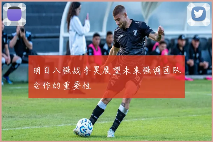 明日八强战李昊展望未来强调团队合作的重要性