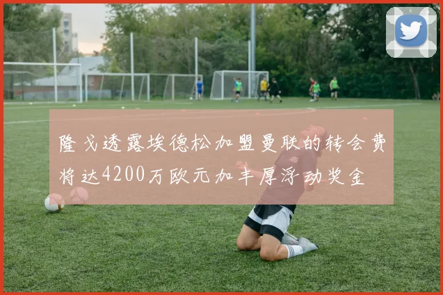 隆戈透露埃德松加盟曼联的转会费将达4200万欧元加丰厚浮动奖金