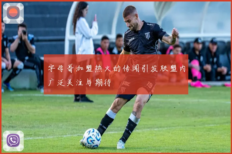 字母哥加盟热火的传闻引发联盟内广泛关注与期待