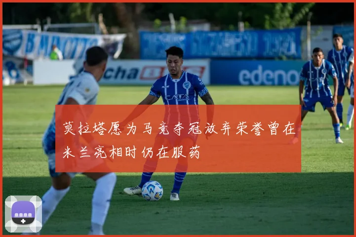 莫拉塔愿为马竞夺冠放弃荣誉曾在米兰亮相时仍在服药