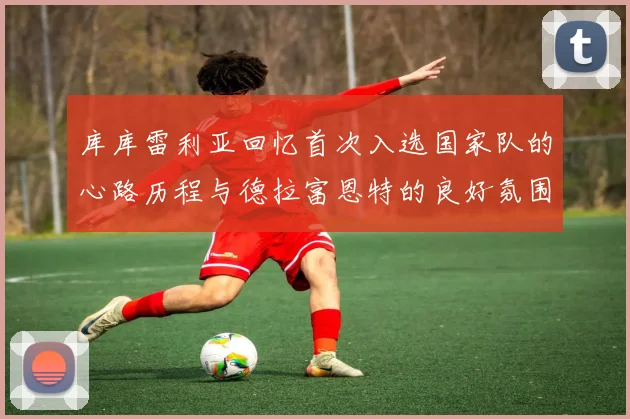 库库雷利亚回忆首次入选国家队的心路历程与德拉富恩特的良好氛围