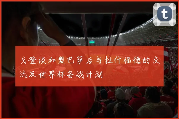 戈登谈加盟巴萨后与拉什福德的交流及世界杯备战计划