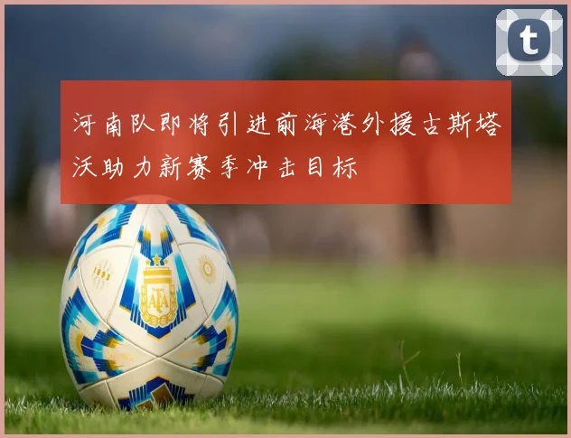 河南队即将引进前海港外援古斯塔沃助力新赛季冲击目标